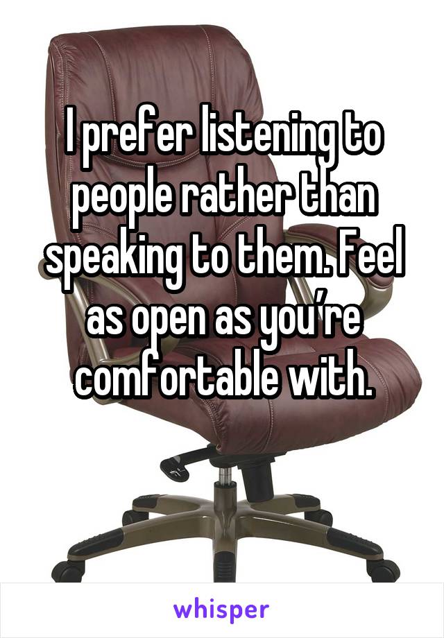 I prefer listening to people rather than speaking to them. Feel as open as you’re comfortable with.

