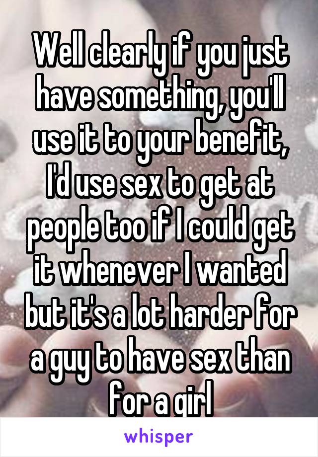 Well clearly if you just have something, you'll use it to your benefit, I'd use sex to get at people too if I could get it whenever I wanted but it's a lot harder for a guy to have sex than for a girl