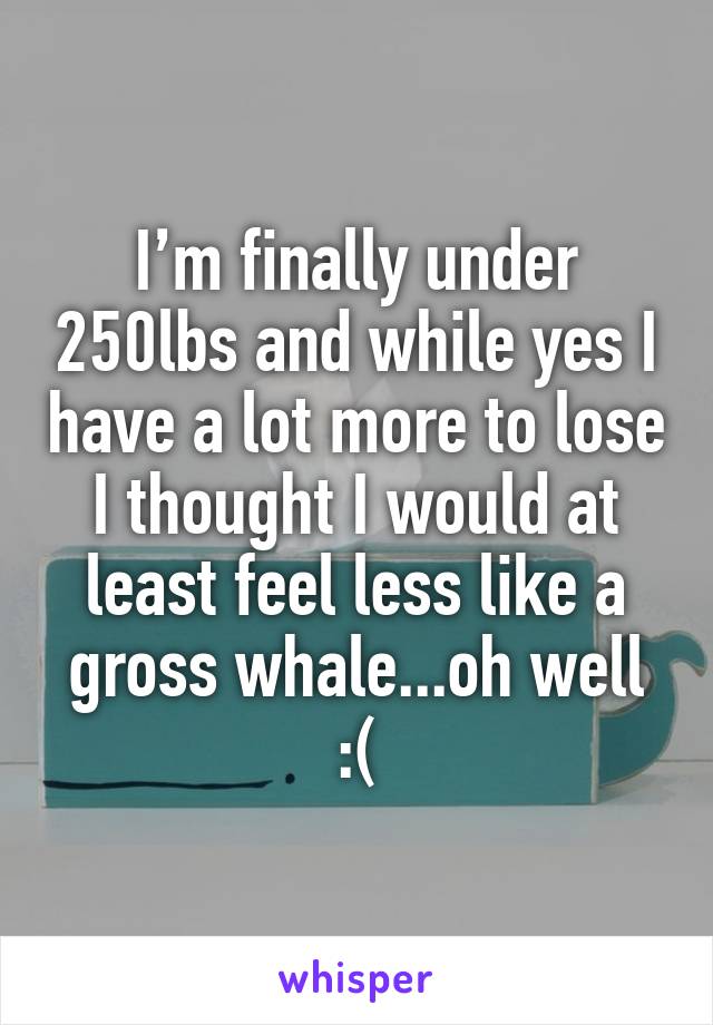 I’m finally under 250lbs and while yes I have a lot more to lose I thought I would at least feel less like a gross whale...oh well :(