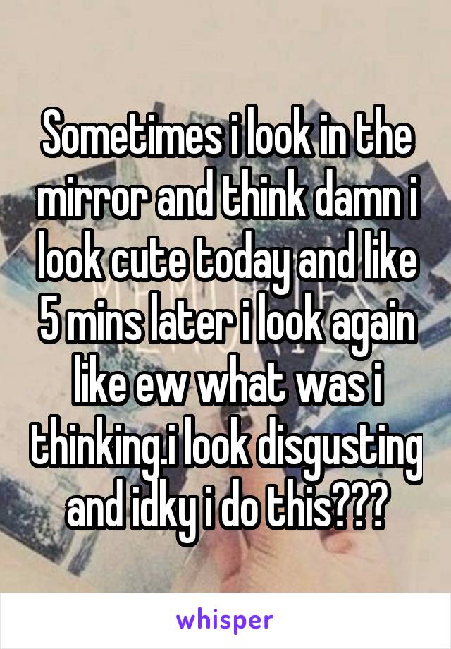 Sometimes i look in the mirror and think damn i look cute today and like 5 mins later i look again like ew what was i thinking.i look disgusting and idky i do this😂😂😂