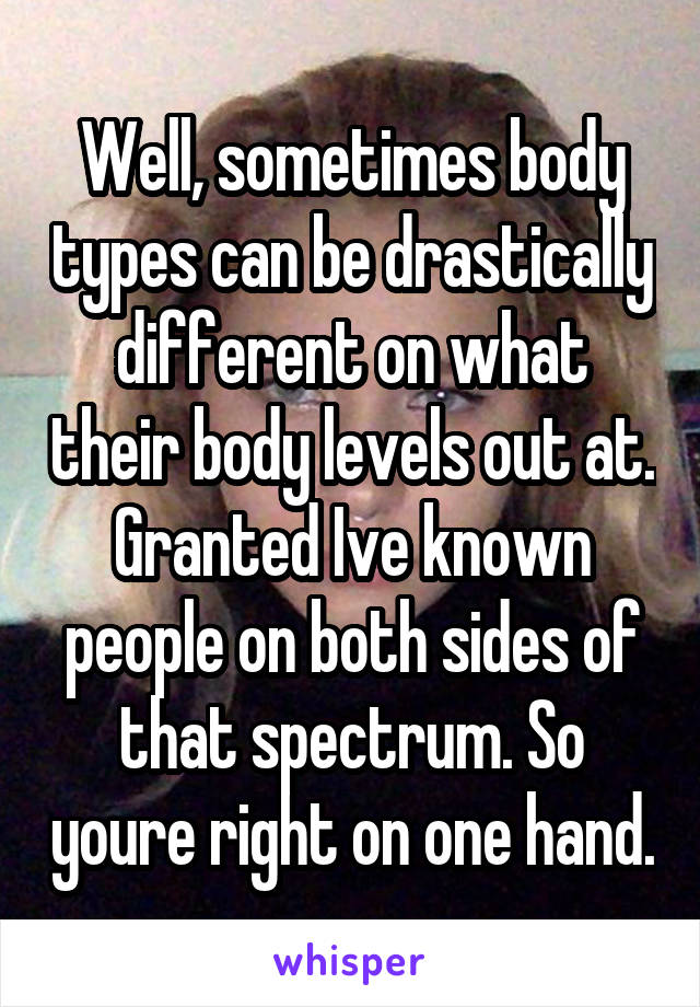 Well, sometimes body types can be drastically different on what their body levels out at. Granted Ive known people on both sides of that spectrum. So youre right on one hand.