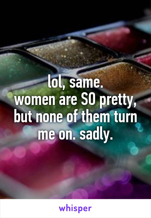 lol, same.
women are SO pretty, but none of them turn me on. sadly.
