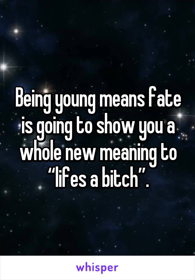 Being young means fate is going to show you a whole new meaning to “lifes a bitch”.