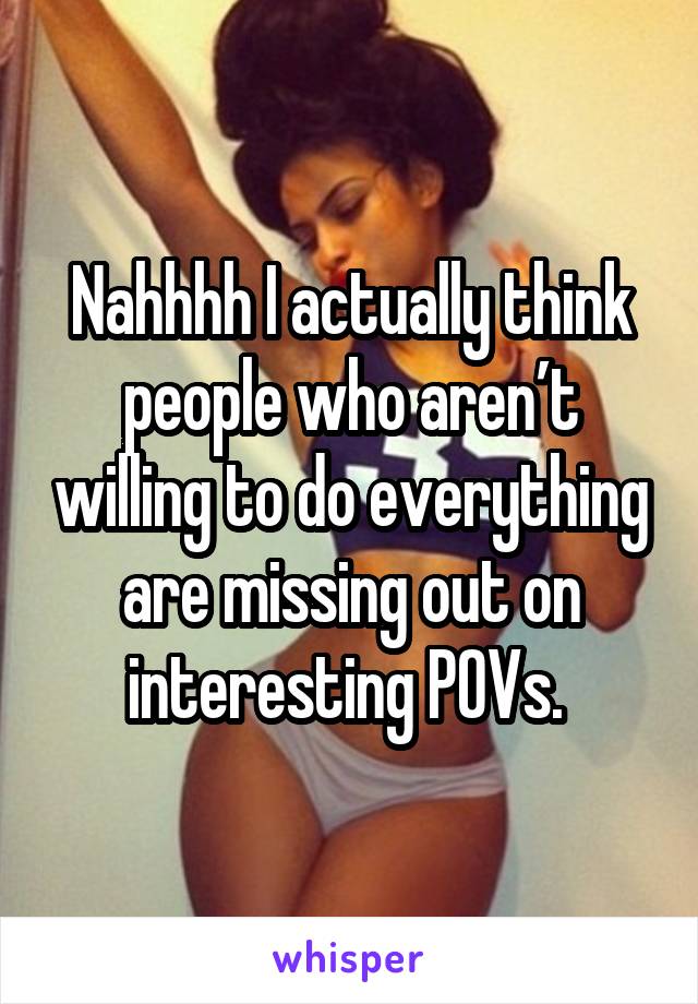 Nahhhh I actually think people who aren’t willing to do everything are missing out on interesting POVs. 