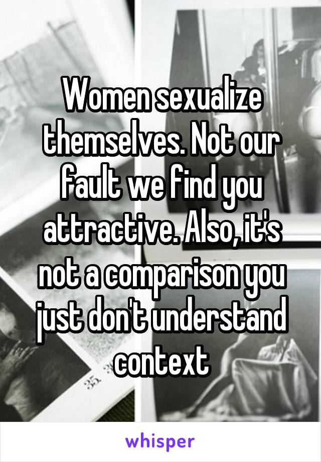 Women sexualize themselves. Not our fault we find you attractive. Also, it's not a comparison you just don't understand context