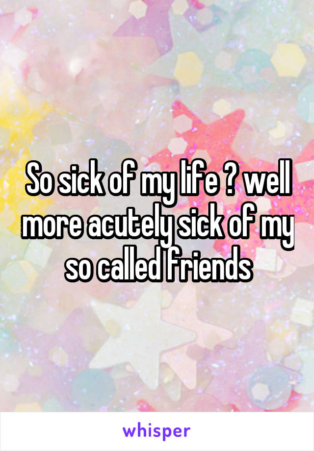 So sick of my life 😞 well more acutely sick of my so called friends