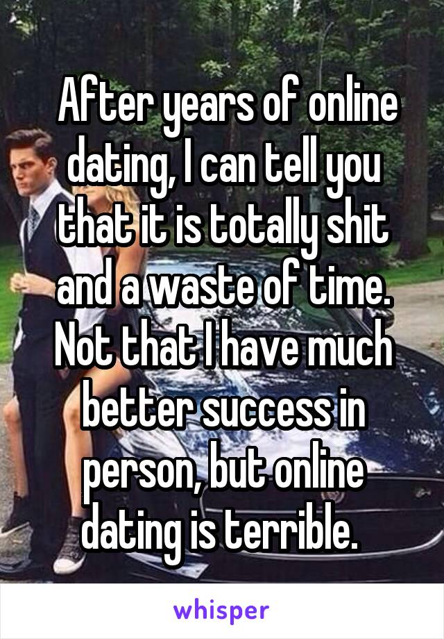  After years of online dating, I can tell you that it is totally shit and a waste of time. Not that I have much better success in person, but online dating is terrible. 