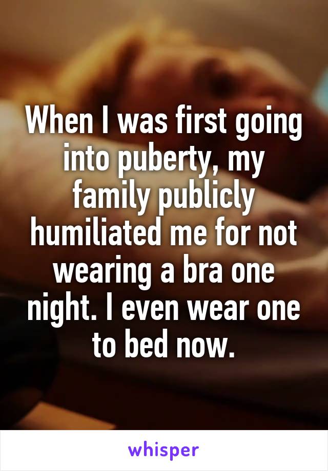 When I was first going into puberty, my family publicly humiliated me for not wearing a bra one night. I even wear one to bed now.
