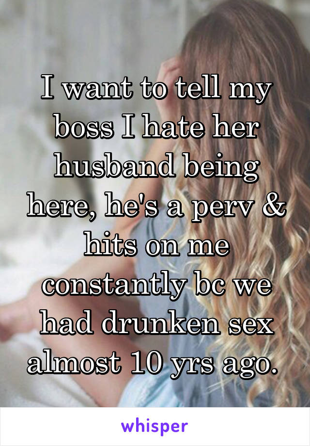 I want to tell my boss I hate her husband being here, he's a perv & hits on me constantly bc we had drunken sex almost 10 yrs ago. 