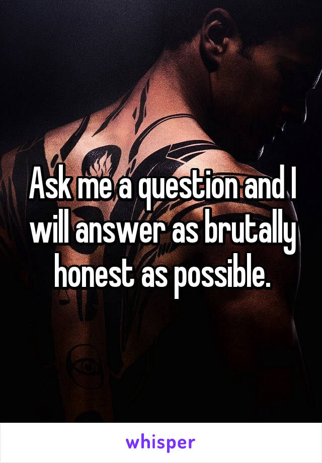 Ask me a question and I will answer as brutally honest as possible.