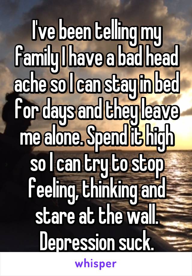 I've been telling my family I have a bad head ache so I can stay in bed for days and they leave me alone. Spend it high so I can try to stop feeling, thinking and stare at the wall.
Depression suck.