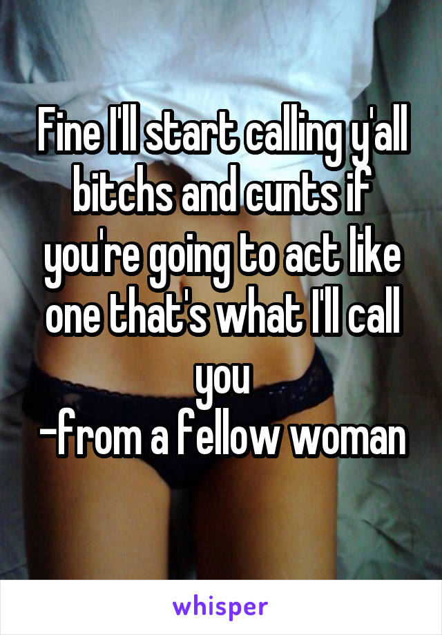 Fine I'll start calling y'all bitchs and cunts if you're going to act like one that's what I'll call you
-from a fellow woman 