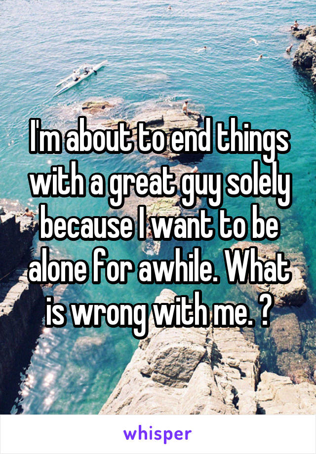 I'm about to end things with a great guy solely because I want to be alone for awhile. What is wrong with me. 😑