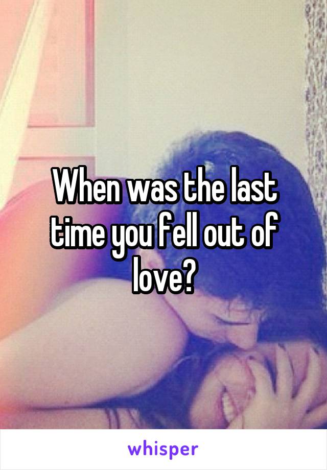 When was the last time you fell out of love?