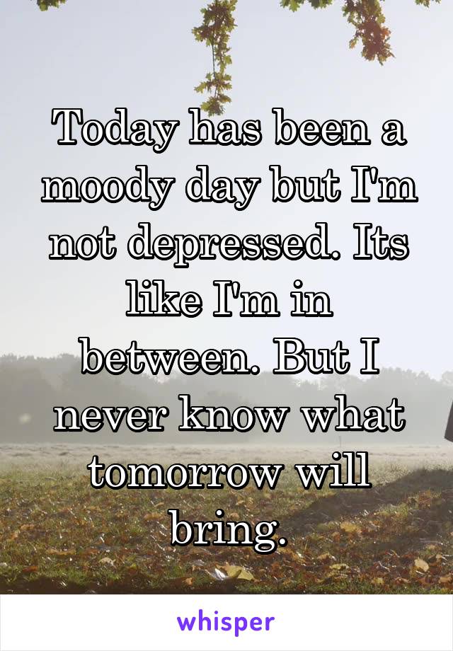Today has been a moody day but I'm not depressed. Its like I'm in between. But I never know what tomorrow will bring.