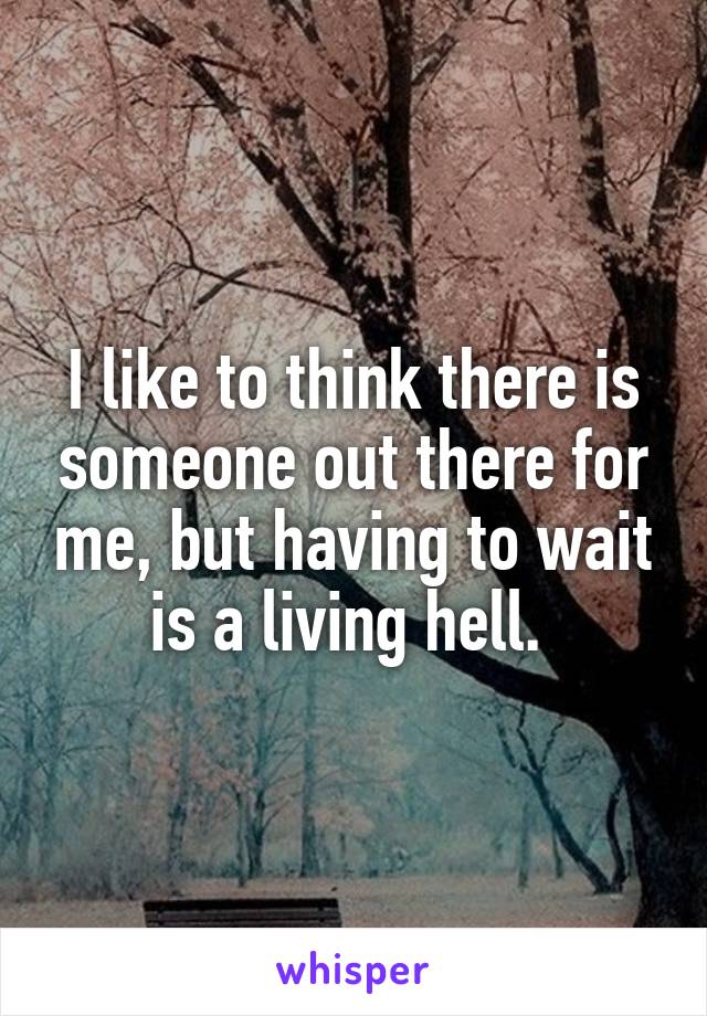 I like to think there is someone out there for me, but having to wait is a living hell. 