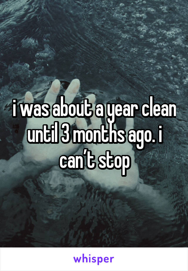 i was about a year clean until 3 months ago. i can’t stop