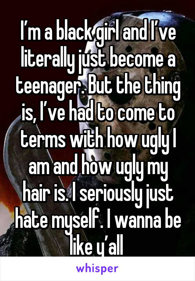 I’m a black girl and I’ve literally just become a teenager. But the thing is, I’ve had to come to terms with how ugly I am and how ugly my hair is. I seriously just hate myself. I wanna be like y’all 