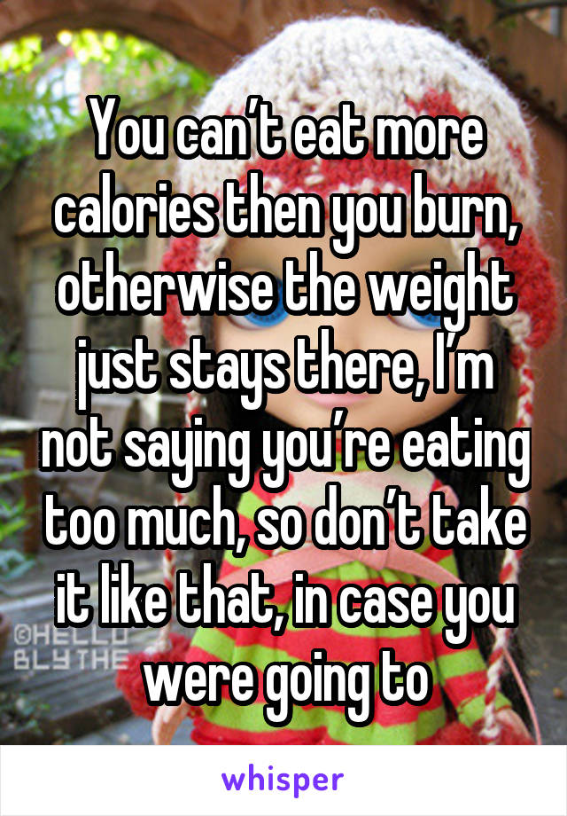 You can’t eat more calories then you burn, otherwise the weight just stays there, I’m not saying you’re eating too much, so don’t take it like that, in case you were going to