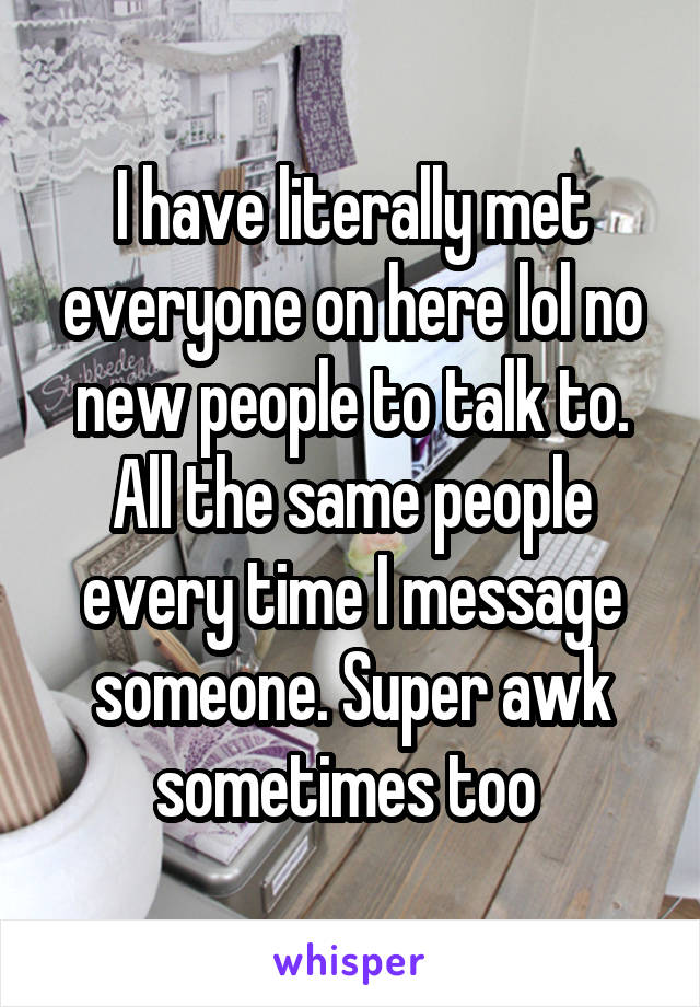 I have literally met everyone on here lol no new people to talk to. All the same people every time I message someone. Super awk sometimes too 