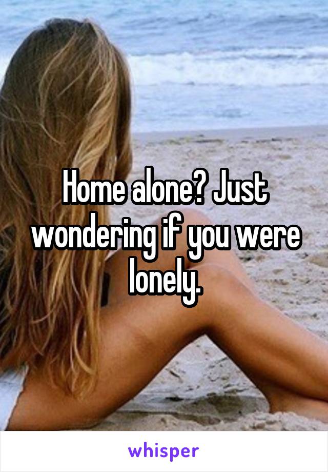 Home alone? Just wondering if you were lonely.