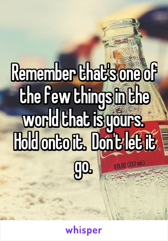 Remember that's one of the few things in the world that is yours.  Hold onto it.  Don't let it go. 