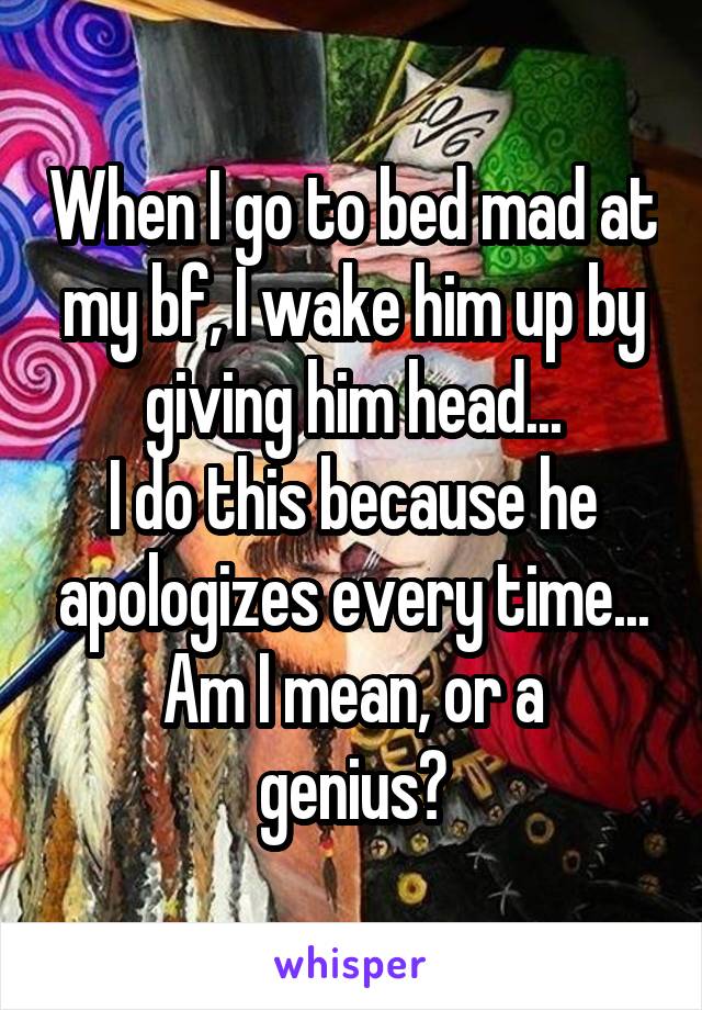 When I go to bed mad at my bf, I wake him up by giving him head...
I do this because he apologizes every time...
Am I mean, or a genius?