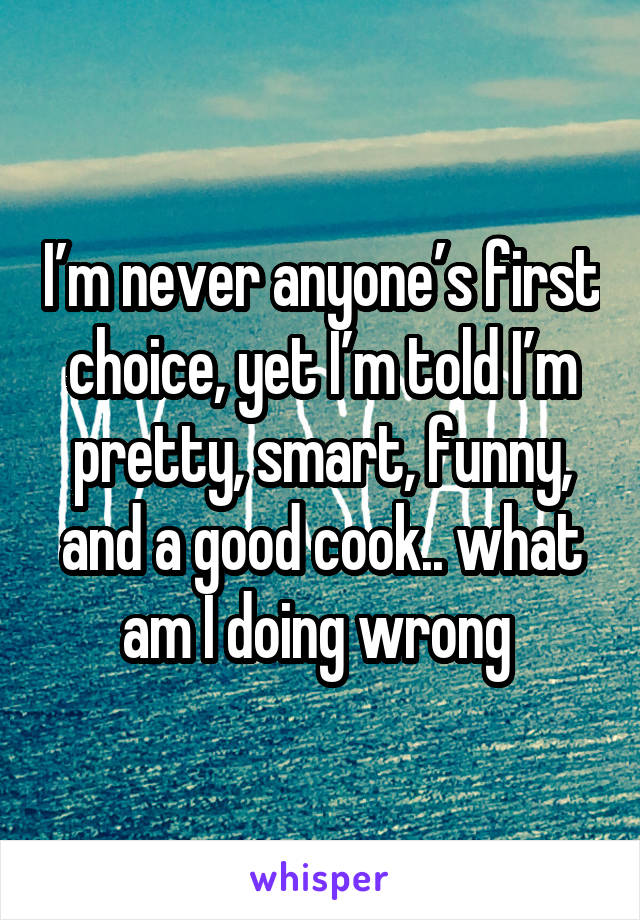 I’m never anyone’s first choice, yet I’m told I’m pretty, smart, funny, and a good cook.. what am I doing wrong 