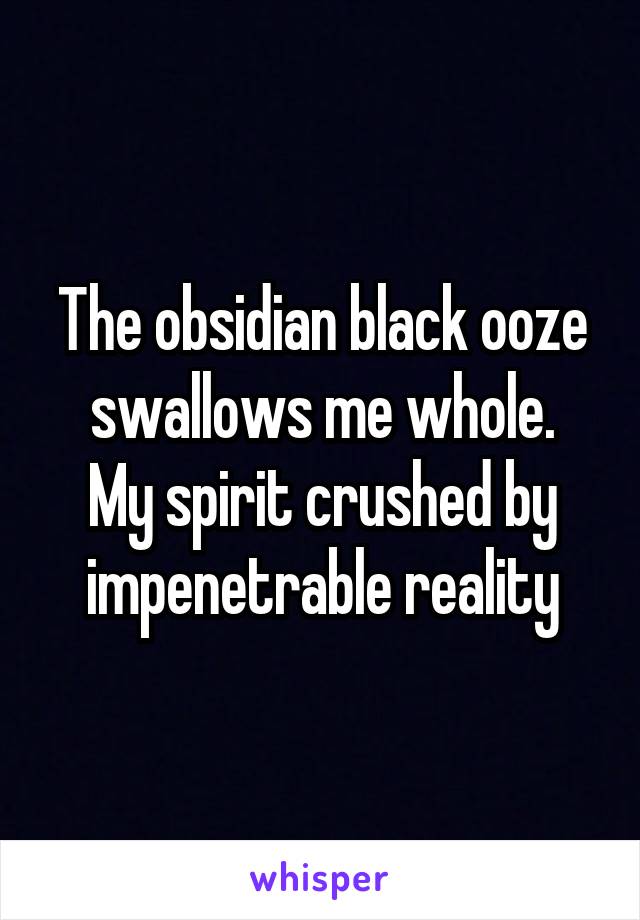 The obsidian black ooze swallows me whole.
My spirit crushed by impenetrable reality