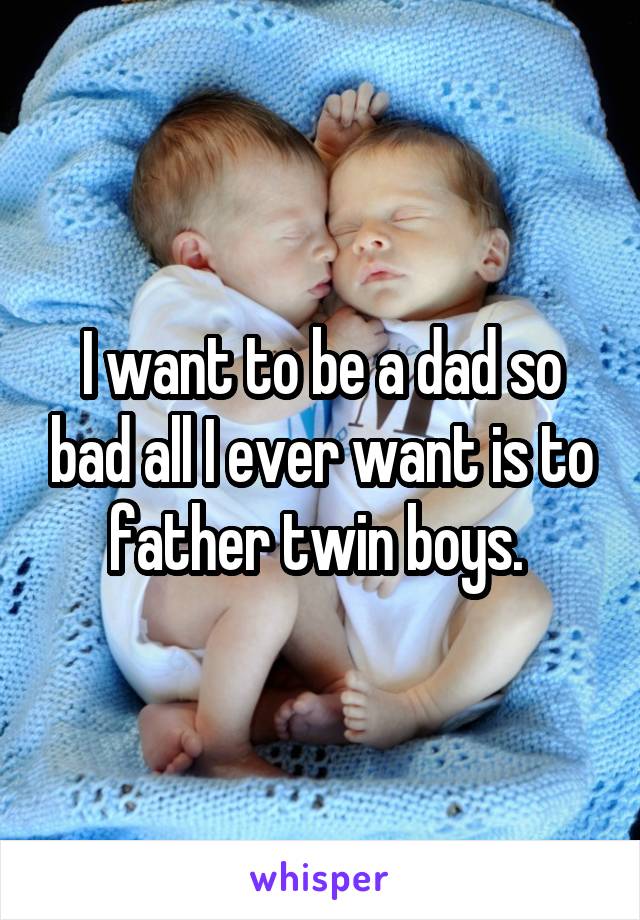 I want to be a dad so bad all I ever want is to father twin boys. 