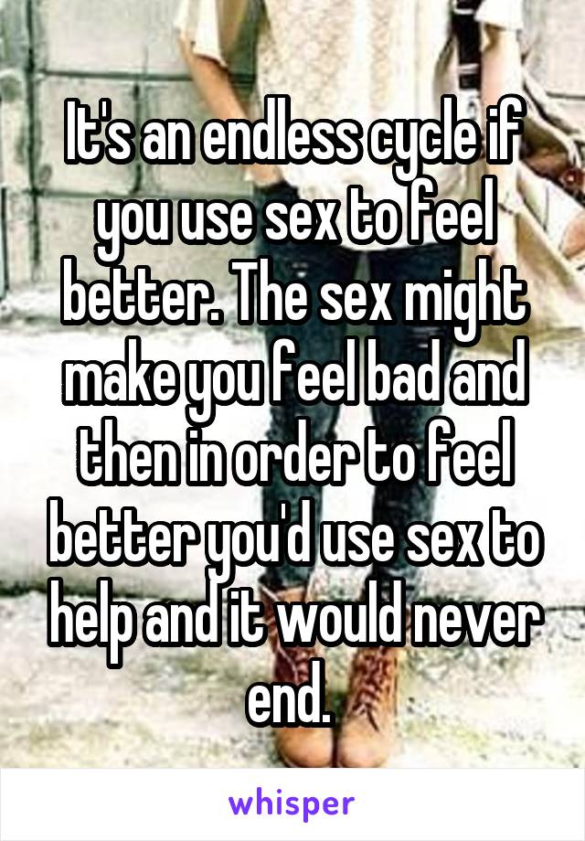 It's an endless cycle if you use sex to feel better. The sex might make you feel bad and then in order to feel better you'd use sex to help and it would never end. 