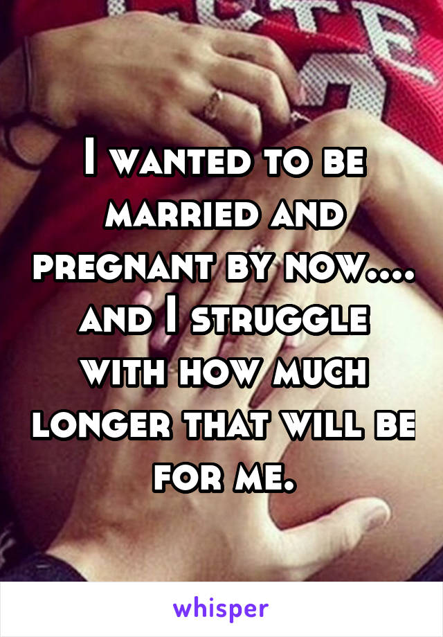 I wanted to be married and pregnant by now.... and I struggle with how much longer that will be for me.