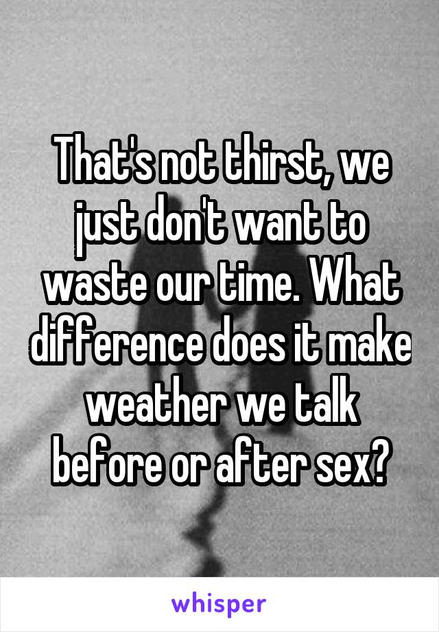 That's not thirst, we just don't want to waste our time. What difference does it make weather we talk before or after sex?