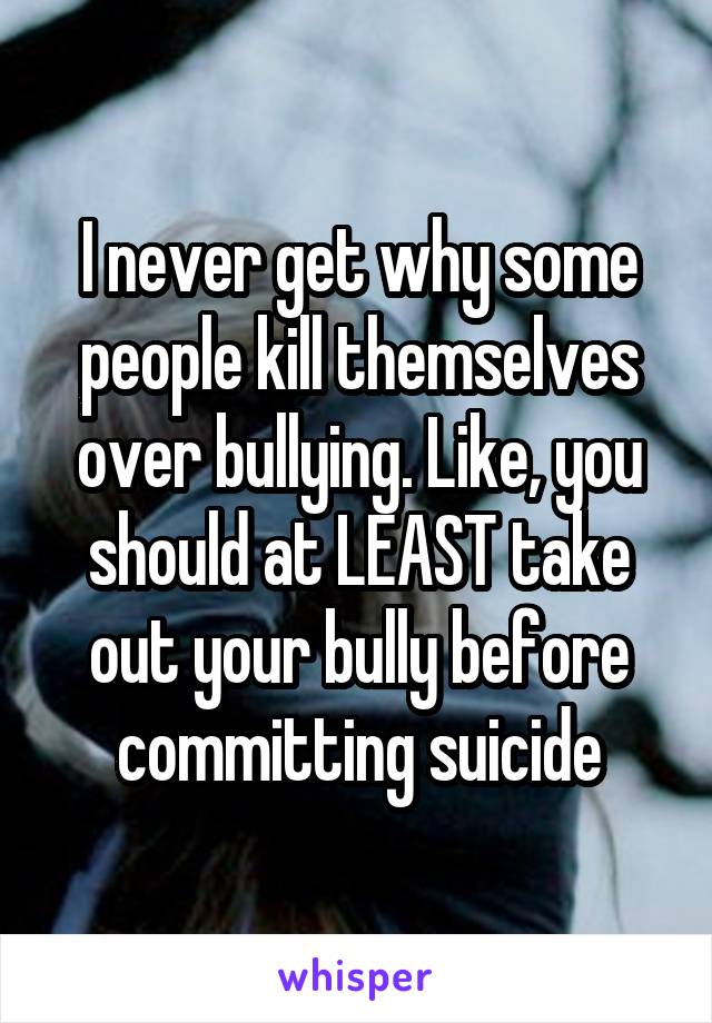 I never get why some people kill themselves over bullying. Like, you should at LEAST take out your bully before committing suicide