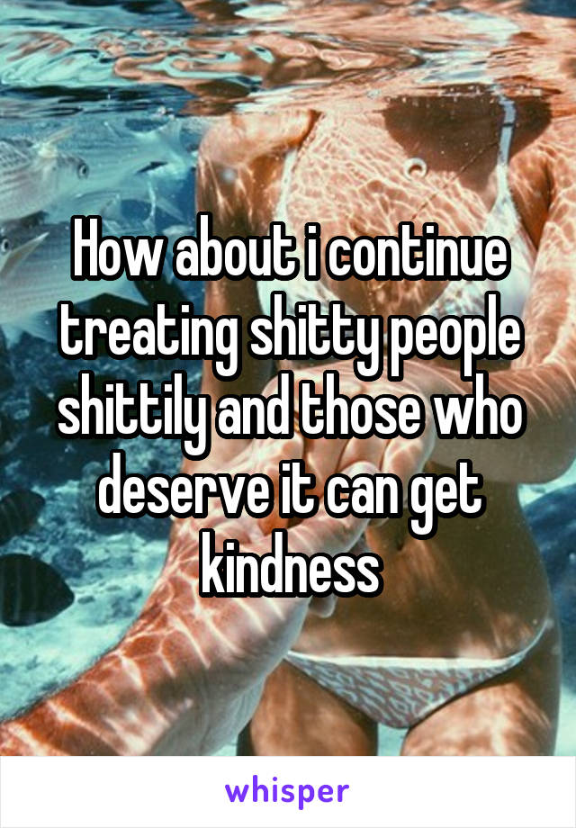 How about i continue treating shitty people shittily and those who deserve it can get kindness