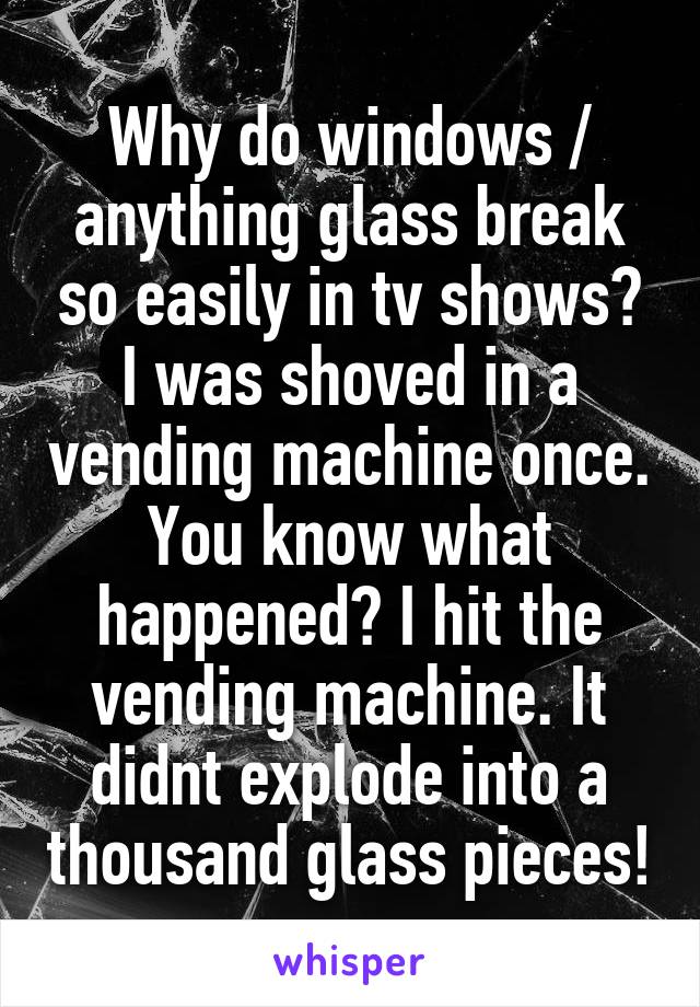 Why do windows / anything glass break so easily in tv shows? I was shoved in a vending machine once. You know what happened? I hit the vending machine. It didnt explode into a thousand glass pieces!