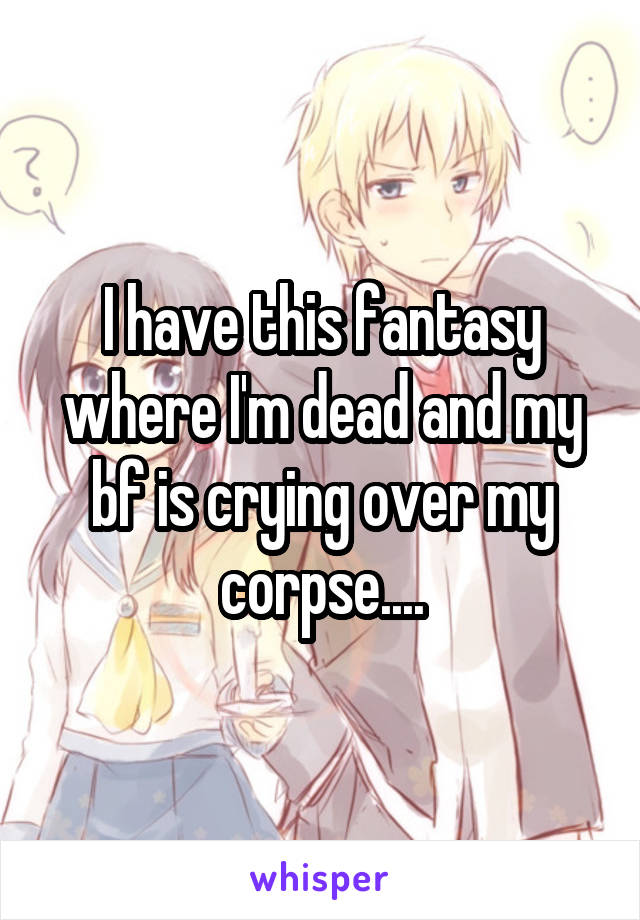 I have this fantasy where I'm dead and my bf is crying over my corpse....