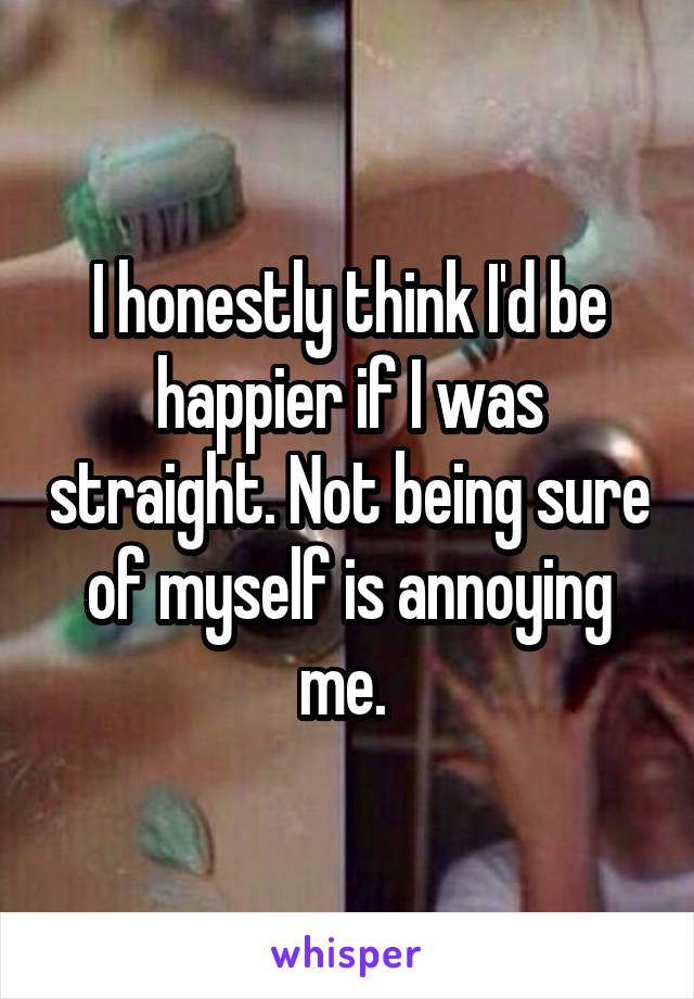 I honestly think I'd be happier if I was straight. Not being sure of myself is annoying me. 
