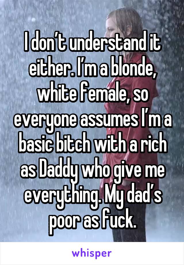 I don’t understand it either. I’m a blonde, white female, so everyone assumes I’m a basic bitch with a rich as Daddy who give me everything. My dad’s poor as fuck.