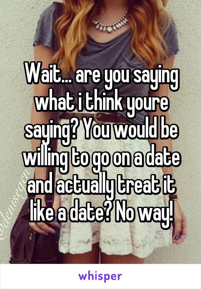 Wait... are you saying what i think youre saying? You would be willing to go on a date and actually treat it like a date? No way!