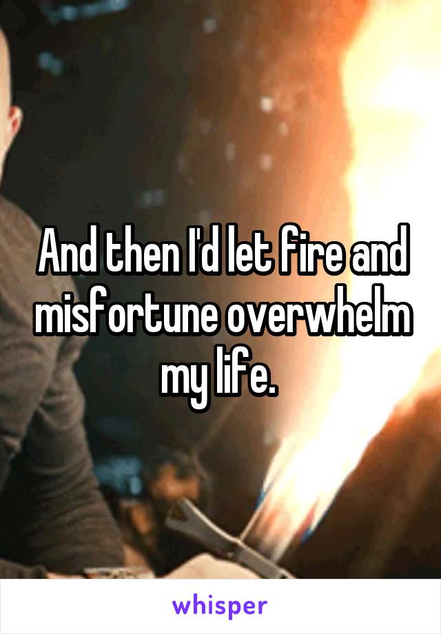And then I'd let fire and misfortune overwhelm my life. 