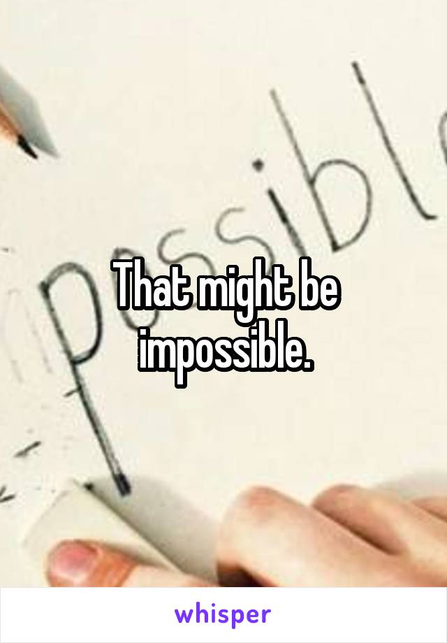 That might be impossible.