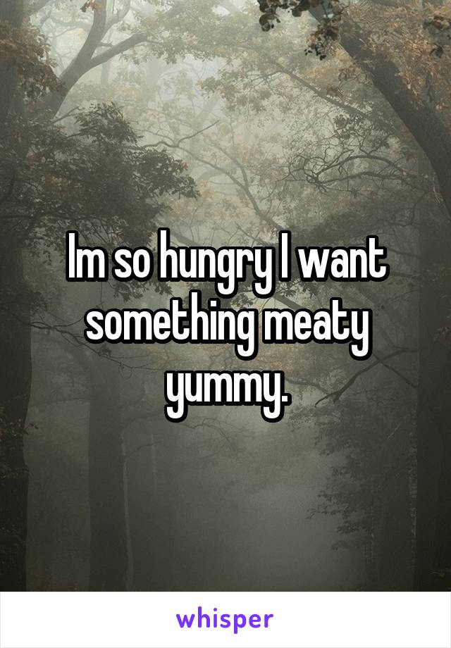 Im so hungry I want something meaty yummy.