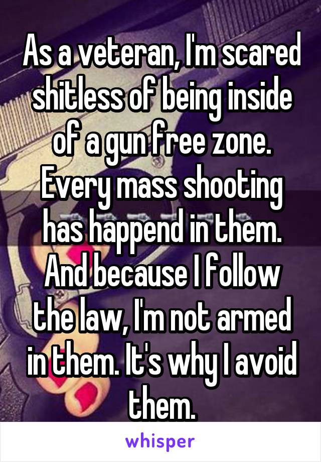 As a veteran, I'm scared shitless of being inside of a gun free zone. Every mass shooting has happend in them. And because I follow the law, I'm not armed in them. It's why I avoid them.