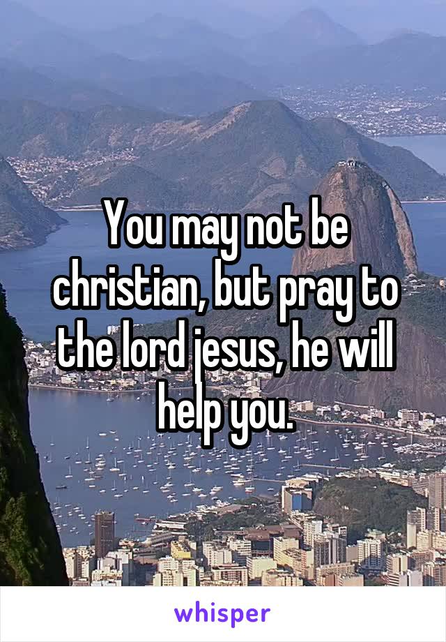 You may not be christian, but pray to the lord jesus, he will help you.