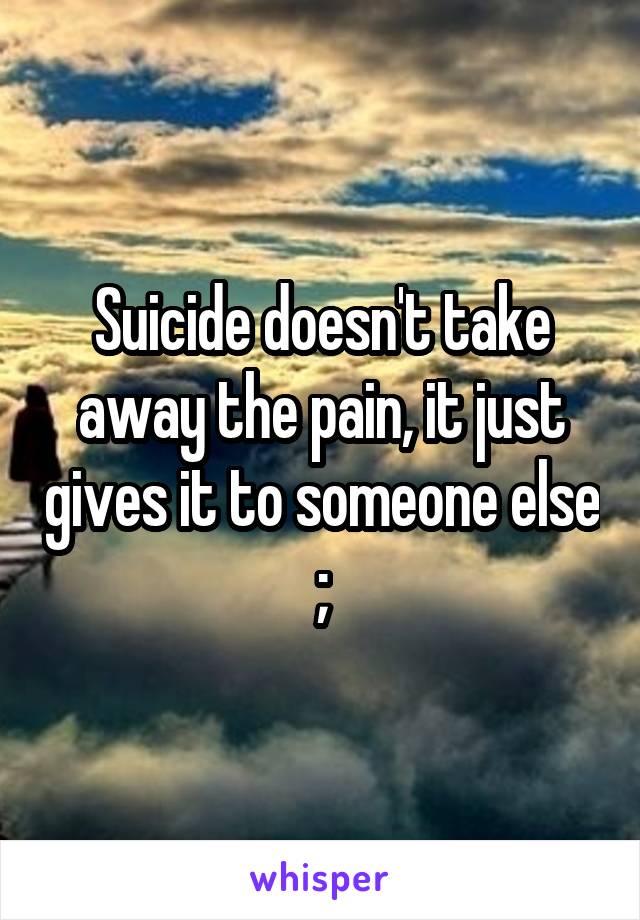 Suicide doesn't take away the pain, it just gives it to someone else
;