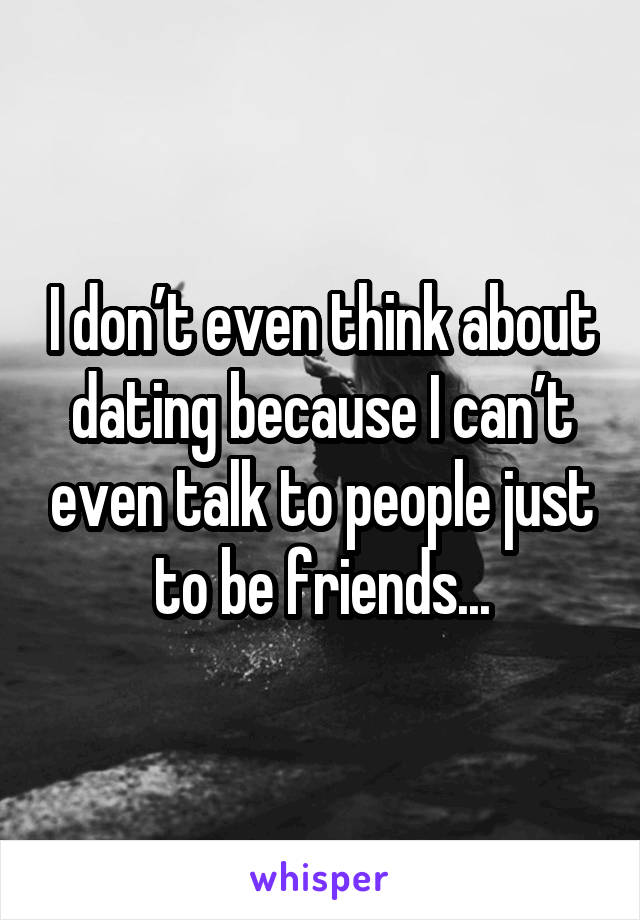 I don’t even think about dating because I can’t even talk to people just to be friends...