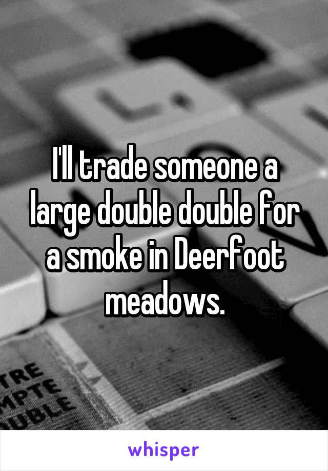 I'll trade someone a large double double for a smoke in Deerfoot meadows.