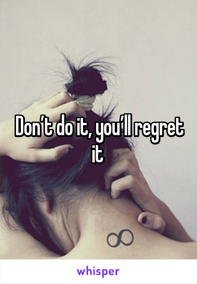 Don’t do it, you’ll regret it 