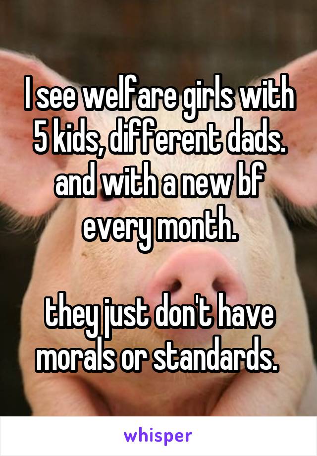 I see welfare girls with 5 kids, different dads. and with a new bf every month.

they just don't have morals or standards. 